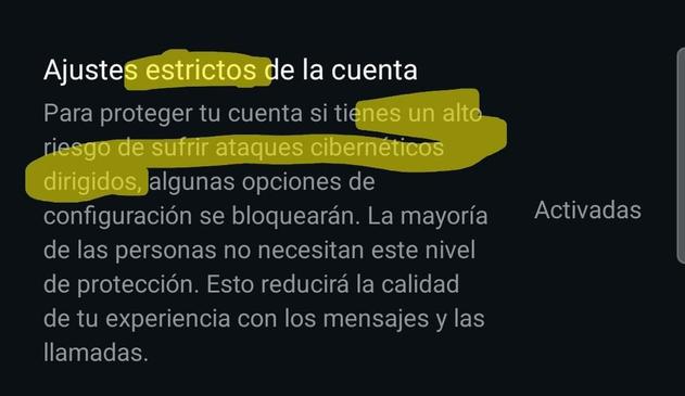 Captura de Pantalla de configuración de WhatsApp.

Ajustes estrictos de la cuenta.

Para proteger tu cuenta si tienes un alto riesgo de sufrir ataques cibernéticos dirigidos, algunas opciones de configuración se bloquearán.