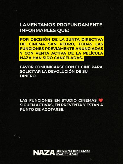 Comunicado de Distribuidora Pacífica Grey que dice:

Lamentamos profundamente informales que: POR DECISIÓN DE LA JUNTA DIRECTIVA DE CINEMA SAN PEDRO, TODAS LAS FUNCIONES PREVIAMENTE ANUNCIADAS DE LA PELÍCULA NAZA HAN SIDO CANCELADAS.

Favor comunicarse con el cine para solicitar la devolución de su dinero.

Las funciones en Studio Cinemas ❤️ siguen activas, en preventa están a punto de agotarse.

Naza. Funciones limitadas octubre 2026.